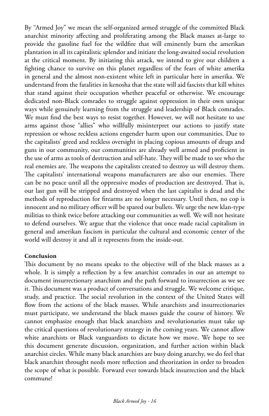 By “Armed Joy” we mean the selC-organized armed sruggle of the committed Black anarchist minoriy affecting and proliferacing among the Black masses at-large 0 provide the gasoline fuel for the vildfire that will eminendly burn the amerikan plancasion in alis capivalsec splendor and initiae the long-awaited socialrevolution at the critcal moment. By iniviating this atcack, we intend o give our children a fighting chance 1o survive on chis planet regardless of the fears of white amerika in general and the almost non-exisent white let in particular here in amerika. We understand from the fatalites in kenosha that the state wil aid fscists thatkill whites that stand against their occupation whether peaceful or otherwise. We encourage dedicated non-Black comrades 1o struggle against oppression in their own unique ways while genuinely learning from the struggle and leadership of Black comrades We must find the best ways to resist together. However, we will not hesiate to use arms against those “alies” who willully misinerpret our actions to justfy state repression or whose recklss actions engender harm upon our communities. Due to the capitalises” greed and reckless oversight in placing copious amounts of drugs and guns in our community, our communities are already wel armed and proficient in the use of arms as tools of destruction and self-hate. They will be made o see who the eal enemies are. The weapons the capitalists created to destroy us will desteoy them. The capitalist’ international weapons manufacturers are also our enemies. There be o peace unil all the oppressive modes of production are destroyed. That is, our last gun will be stripped and destroyed when the lase capialist s dead and the methods of reproduction for irearms are no longer necessary. Uniil then, no cop is innocent and no milicary officer will be spared our bullets. We urge the new klan-type miltias to think wice before attacking our communities as well. We will not hesitate o defend ourselves. We argue that the violence that once made racial capialism in general and amerikan fascism in particular the cultural and economic center of the world will destroy it and all it represents from the inside-out.  Conclusion “This document by no means speaks to the objective will of the black masses as 2 whole. It is simply a reflection by a few anarchist comrades in our an attempt to. document insurtectionary anarchism and the path forward to insurrection it This document was a product of conversations and struggle. We welcome ertique, seudy, and practice. The social revolution in the context of the United States will flow from the actions of the black masses. While anarchists and insurre must participate, we understand the black masses guide the course of history. We  emphasize enough that black anarchises and revolurionaries must take up the ervical questions of revolutionary srategy in the coming years. We cannor allow white anarchises or Black vanguardists to dictate how we move. We hope to sce. this document generate discussion, organization, and further action within black anarchist cicles. While many black anarchists are busy doing anarchy, we do feel that black anarchist throught needs more reflection and theorization in order to broaden the scope of what is possible. Forward ever towards black insurrection and the black  Black drmed oy 16 